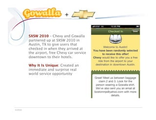 +


         SXSW 2010 – Chevy and Gowalla
         partnered up at SXSW 2010 in
         Austin, TX to give users that
         checked in when they arrived at
         the airport, free Chevy car service
         downtown to their hotels.

         Why It Is Unique: Created an
         immediate and surprise real
         world service opportunity




©2010
 