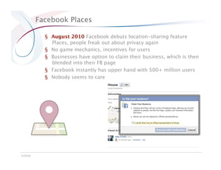 Facebook Places

           §  August 2010 Facebook debuts location-sharing feature
              Places, people freak out about privacy again
           §  No game mechanics, incentives for users
           §  Businesses have option to claim their business, which is then
              blended into their FB page
           §  Facebook instantly has upper hand with 500+ million users
           §  Nobody seems to care




©2010
 