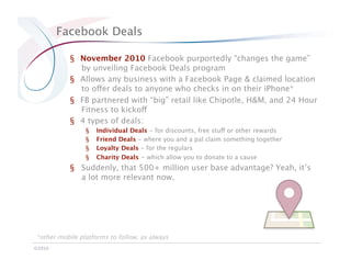Facebook Deals

           §  November 2010 Facebook purportedly “changes the game”
              by unveiling Facebook Deals program
           §  Allows any business with a Facebook Page & claimed location
              to offer deals to anyone who checks in on their iPhone*
           §  FB partnered with “big” retail like Chipotle, H&M, and 24 Hour
              Fitness to kickoff
           §  4 types of deals:
                §    Individual Deals - for discounts, free stuff or other rewards
                §    Friend Deals - where you and a pal claim something together
                §    Loyalty Deals - for the regulars
                §    Charity Deals - which allow you to donate to a cause
           § 
 Suddenly, that 500+ million user base advantage? Yeah, it’s
               a lot more relevant now. 




*other mobile platforms to follow, as always
©2010
 
