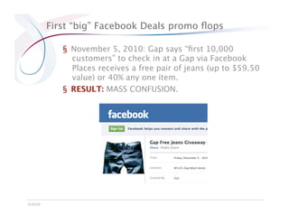 First “big” Facebook Deals promo ﬂops

            §  November 5, 2010: Gap says “ﬁrst 10,000
               customers” to check in at a Gap via Facebook
               Places receives a free pair of jeans (up to $59.50
               value) or 40% any one item.
            §  RESULT: MASS CONFUSION.




©2010
 