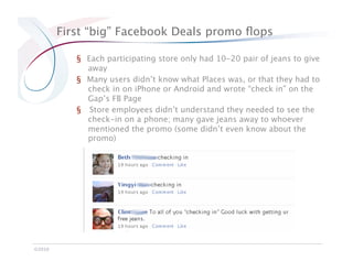 First “big” Facebook Deals promo ﬂops

            §  Each participating store only had 10-20 pair of jeans to give
               away
            §  Many users didn’t know what Places was, or that they had to
               check in on iPhone or Android and wrote “check in” on the
               Gap’s FB Page
            §  Store employees didn’t understand they needed to see the
               check-in on a phone; many gave jeans away to whoever
               mentioned the promo (some didn’t even know about the
               promo)




©2010
 