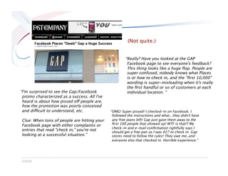 (Not quite.)


                                                       “Really? Have you looked at the GAP
                                                        Facebook page to see everyone's feedback?
                                                        This thing looks like a huge ﬂop. People are
                                                        super confused, nobody knows what Places
                                                        is or how to check in, and the "ﬁrst 10,000"
                                                        wording is super-misleading when it's really
                                                        the ﬁrst handful or so of customers at each
“I'm surprised to see the Gap/Facebook                  individual location. “
 promo characterized as a success. All I've
 heard is about how pissed off people are,
 how the promotion was poorly conceived
 and difficult to understand, etc.            “OMG! Super pissed! I checked-in on Facebook. I
                                               followed the instructions and what...they didn't have
Clue: When tons of people are hitting your     any free jeans left! Gap just gave them away to the
Facebook page with either complaints or        ﬁrst 100 people that showed up! WTF is that?! My
                                               check-in and e-mail conﬁrmation rightfully says I
entries that read "check in," you're not       should get a free pair as I was #27 to check in. Gap
looking at a successful situation.”
           stores need to follow the rules! They owe me..and
                                               everyone else that checked in. Horrible experience.”




©2010
 
