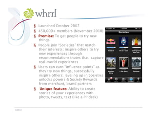 Whrrl

            §  Launched October 2007
            §  450,000+ members (November 2010)
            §  Premise: To get people to try new
               things
            §  People join “Societies” that match
               their interests; inspire others to try
               new experiences through
               recommendations/notes that capture
               real-world experiences
            §  Users can earn “inﬂuence points” as
               they try new things, successfully
               inspire others; leveling up in Societies
               unlocks powers & Society Rewards
               from merchant, brand partners 
            §  Unique feature: Ability to create
               stories of your experiences with
               photo, tweets, text (like a PP deck)


©2010
 