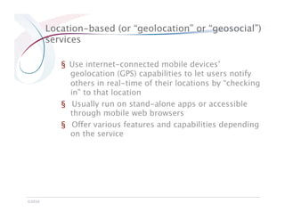 Location-based (or “geolocation” or “geosocial”)
         services

            §  Use internet-connected mobile devices’
               geolocation (GPS) capabilities to let users notify
               others in real-time of their locations by “checking
               in” to that location
            §  Usually run on stand-alone apps or accessible
               through mobile web browsers
            §  Offer various features and capabilities depending
               on the service




©2010
 