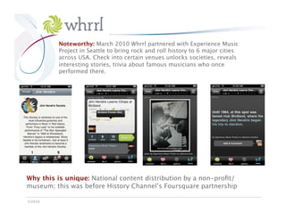 Whrrl
           Noteworthy: March 2010 Whrrl partnered with Experience Music
           Project in Seattle to bring rock and roll history to 6 major cities
           across USA. Check into certain venues unlocks societies, reveals
           interesting stories, trivia about famous musicians who once
           performed there. 




Why this is unique: National content distribution by a non-proﬁt/
museum; this was before History Channel’s Foursquare partnership

©2010
 