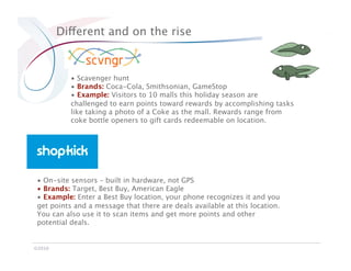 Different and on the rise


           •  Scavenger hunt
           •  Brands: Coca-Cola, Smithsonian, GameStop
           •  Example: Visitors to 10 malls this holiday season are
           challenged to earn points toward rewards by accomplishing tasks
           like taking a photo of a Coke as the mall. Rewards range from
           coke bottle openers to gift cards redeemable on location.




 •  On-site sensors – built in hardware, not GPS
 •  Brands: Target, Best Buy, American Eagle
 •  Example: Enter a Best Buy location, your phone recognizes it and you
 get points and a message that there are deals available at this location.
 You can also use it to scan items and get more points and other
 potential deals.


©2010
 