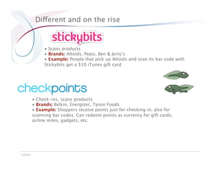 Different and on the rise


              •  Scans products
              •  Brands: Altoids, Pepsi, Ben & Jerry’s
              •  Example: People that pick up Altoids and scan its bar code with
              Stickybits get a $10 iTunes gift card




         •  Check-ins, scans products
         •  Brands: Belkin, Energizer, Tyson Foods
         •  Example: Shoppers receive points just for checking in, also for
         scanning bar codes. Can redeem points as currency for gift cards,
         airline miles, gadgets, etc.




©2010
 