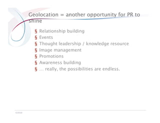 Geolocation = another opportunity for PR to
         shine
           §    Relationship building
           §    Events
           §    Thought leadership / knowledge resource
           §    Image management
           §    Promotions
           §    Awareness building
           §    … really, the possibilities are endless.




©2010
 