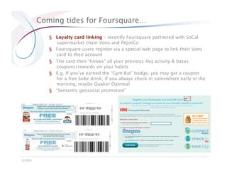 Coming tides for Foursquare…

            §  Loyalty card linking – recently Foursquare partnered with SoCal
               supermarket chain Vons and PepsiCo
            §  Foursquare users register via a special web page to link their Vons
               card to their account
            §  The card then “knows” all your previous 4sq activity & bases
               coupons/rewards on your habits
            §  E.g. If you’ve earned the “Gym Rat” badge, you may get a coupon
               for a free Sobe drink; if you always check in somewhere early in the
               morning, maybe Quaker Oatmeal
            §  “Semantic geosocial promotion”




©2010
 