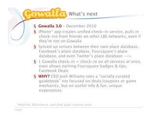 What’s next

           §  Gowalla 3.0 – December 2010
           §  iPhone* app creates uniﬁed check-in service, pulls in
              check-ins from friends on other LBS networks, even if
              they’re not on Gowalla
           §  Synced up venues between their own place database,
              Facebook’s place database, Foursquare’s place
              database, and even Twitter’s place database -->
           §  1 Gowalla check-in = check-in on all services at once,
              even allows earning Foursquare badges & tips,
              Facebook Deals
           §  WHY? CEO Josh Williams sees a “socially curated
              guidebook” not focused on deals/coupons or game
              mechanics, but on useful info & fun, unique
              experiences


 *Android, Blackberry, and iPad apps coming soon
©2010
 