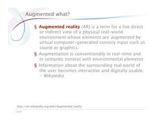 Augmented what?

             §  Augmented reality (AR) is a term for a live direct
                or indirect view of a physical real-world
                environment whose elements are augmented by
                virtual computer-generated sensory input such as
                sound or graphics. 
             §  Augmentation is conventionally in real-time and
                in semantic context with environmental elements
             §  Information about the surrounding real world of
                the user becomes interactive and digitally usable.
                - Wikipedia




 http://en.wikipedia.org/wiki/Augmented_reality
©2010
 
