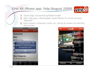 First AR iPhone app: Yelp (August 2009)

         §  “Easter Egg” discovered by Robert Scoble
         §  After Yelp app is downloaded, shake iPhone 3x, which activates
            “Monocle”
         §  Point camera, restaurant, hotel, etc. ratings & reviews are overlaid
            onto screen




©2010
 