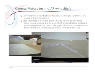 General Motors testing AR windshield

            §  AR windshield would highlight hazards, road edges, landmarks, etc.
               in dark or foggy conditions
            §  Has 3 cameras to track the driver’s head and eyes to determine
               where they’re looking, and an array of infrared and visible sensors to
               identify objects outside the car, the edges of the road, vehicles in the
               driver’s blind spot, or moving animals at the side of the road.




©2010
 