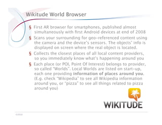 Wikitude World Browser

          §  First AR browser for smartphones, published almost
             simultaneously with ﬁrst Android devices at end of 2008
          §  Scans your surrounding for geo-referenced content using
             the camera and the device’s sensors. The objects’ info is
             displayed on screen where the real object is located.
          §  Collects the closest places of all local content providers,
             so you immediately know what’s happening around you
          §  Each place (or POI, Point Of Interest) belongs to provider,
             so called “Worlds”. Local Worlds are listed on start-up,
             each one providing information of places around you.
             (E.g. check “Wikipedia” to see all Wikipedia information
             around you, or “pizza” to see all things related to pizza
             around you)




©2010
 
