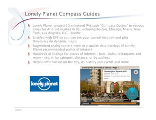 Lonely Planet Compass Guides

          §  Lonely Planet created 10 enhanced Wikitude “Compass Guides” to various
             cities for Android market in US, including Boston, Chicago, Miami, New
             York, Los Angeles, D.C., Seattle
          §  Enabled with GPS so you can see your current location and plot
             itineraries on dynamic maps;
          §  Augmented reality camera-view to visualize data overlays of Lonely
             Planet recommended points of interest
          §  Hundreds of listings for places of interest – bars, clubs, restaurants and
             more – search by category, distance, or by address
          §  Helpful information on the city, its history and events and more




©2010
 