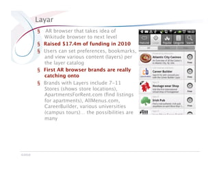 Layar
         §     AR browser that takes idea of
              Wikitude browser to next level
         §    Raised $17.4m of funding in 2010
         §    Users can set preferences, bookmarks,
              and view various content (layers) per
              the layer catalog
         §    First AR browser brands are really
              catching onto
         §    Brands with Layers include 7-11
              Stores (shows store locations),
              ApartmentsForRent.com (ﬁnd listings
              for apartments), AllMenus.com,
              CareerBuilder, various universities
              (campus tours)… the possibilities are
              many




©2010
 