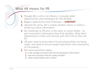 What AR means for PR

            §  Though AR is still in its infancy, it provides both
               opportunities and challenges for the PR ﬁeld
            §  Biggest opportunity (and challenge) = CONTENT
            §  Beyond the shiny, AR is simply another means in which a
               brand can share information
            §  Our challenge as PR pros is the same as social media - to
               give consumers information they ﬁnd valuable, allow them
               opportunity to share and interact with that info as they see
               ﬁt.
            §  PR pros need to know where brand relationships are being
               made, and need to ensure proper placement and consistency
               of messaging. 
            §  The same questions apply: 
                §  Is the strategy consistent with the overall goal(s) of the brand? 
                §  How will consumers ﬁnd this outlet valuable?
                §  What need/problem does it solve?




©2010
 