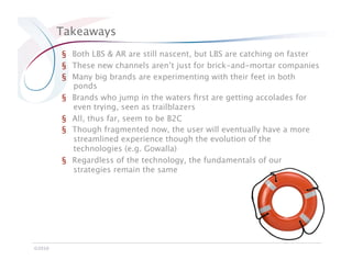 Takeaways
         §  Both LBS & AR are still nascent, but LBS are catching on faster
         §  These new channels aren’t just for brick-and-mortar companies
         §  Many big brands are experimenting with their feet in both
            ponds
         §  Brands who jump in the waters ﬁrst are getting accolades for
            even trying, seen as trailblazers
         §  All, thus far, seem to be B2C
         §  Though fragmented now, the user will eventually have a more
            streamlined experience though the evolution of the
            technologies (e.g. Gowalla)
         §  Regardless of the technology, the fundamentals of our
            strategies remain the same




©2010
 