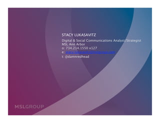 STACY LUKASAVITZ
         Digital & Social Communications Analyst/Strategist 
         MSL Ann Arbor 
         o: 734.214.1550 x127  
         e: stacy.lukasavitz@mslgroup.com
         t: @damnredhead




©2010
                                              06.29.2010 | P66
 