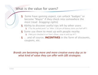 What is the value for users?

            §  Some have gaming aspect, can unlock “badges” or
               become “Mayor” if they check into somewhere the
               most (read: bragging rights)
            §  Ability to discover useful tips left by other users 
               §  (“Try the pulled pork!” or “After 3:00 pm all bakery items are half off!”)
            §  Some use them to meet up with people nearby 
               §  (“Bob just checked in at Tom’s Diner, stop in and say hi!”)
            §  … and of course, INCENTIVES in the form of discounts,
               coupons, etc.



     Brands are becoming more and more creative every day as to
         what kind of value they can offer with LBS strategies.




©2010
 
