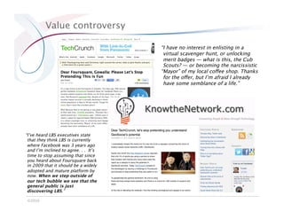 Value controversy

                                       “I have no interest in enlisting in a
                                        virtual scavenger hunt, or unlocking
                                        merit badges — what is this, the Cub
                                        Scouts? — or becoming the narcissistic
                                       “Mayor” of my local coffee shop. Thanks
                                        for the offer, but I’m afraid I already
                                        have some semblance of a life.”




“I’ve heard LBS executives state
 that they think LBS is currently
 where Facebook was 3 years ago
 and I’m inclined to agree. . . It’s
 time to stop assuming that since
 you heard about Foursquare back
 in 2009 that it should be a widely
 adopted and mature platform by
 now. When we step outside of
 our tech bubble we see that the
 general public is just
 discovering LBS.”

 ©2010
 