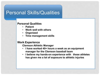 Personal Skills/Qualities
Personal Qualities
• Patient
• Work well with others
• Organized
• Time management skills
Work Experience
Clemson Athletic Manager
• I have worked 40+ hours a week as an equipment
manager for the Clemson baseball team
• I believe my hands-on experience with these athletes
has given me a lot of exposure to athletic injuries
 
