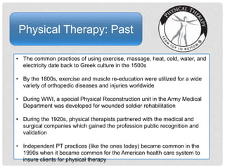Physical Therapy: Past
• The common practices of using exercise, massage, heat, cold, water, and
electricity date back to Greek culture in the 1500s
• By the 1800s, exercise and muscle re-education were utilized for a wide
variety of orthopedic diseases and injuries worldwide
• During WWI, a special Physical Reconstruction unit in the Army Medical
Department was developed for wounded soldier rehabilitation
• During the 1920s, physical therapists partnered with the medical and
surgical companies which gained the profession public recognition and
validation
• Independent PT practices (like the ones today) became common in the
1990s when it became common for the American health care system to
insure clients for physical therapy
 