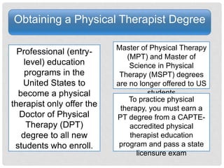 Obtaining a Physical Therapist Degree
Professional (entry-
level) education
programs in the
United States to
become a physical
therapist only offer the
Doctor of Physical
Therapy (DPT)
degree to all new
students who enroll.
Master of Physical Therapy
(MPT) and Master of
Science in Physical
Therapy (MSPT) degrees
are no longer offered to US
students
To practice physical
therapy, you must earn a
PT degree from a CAPTE-
accredited physical
therapist education
program and pass a state
licensure exam
 