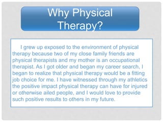 Why Physical
Therapy?
I grew up exposed to the environment of physical
therapy because two of my close family friends are
physical therapists and my mother is an occupational
therapist. As I got older and began my career search, I
began to realize that physical therapy would be a fitting
job choice for me. I have witnessed through my athletics
the positive impact physical therapy can have for injured
or otherwise ailed people, and I would love to provide
such positive results to others in my future.
 