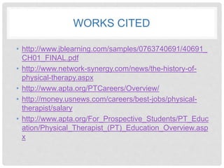 WORKS CITED
• http://www.jblearning.com/samples/0763740691/40691_
CH01_FINAL.pdf
• http://www.network-synergy.com/news/the-history-of-
physical-therapy.aspx
• http://www.apta.org/PTCareers/Overview/
• http://money.usnews.com/careers/best-jobs/physical-
therapist/salary
• http://www.apta.org/For_Prospective_Students/PT_Educ
ation/Physical_Therapist_(PT)_Education_Overview.asp
x
 
