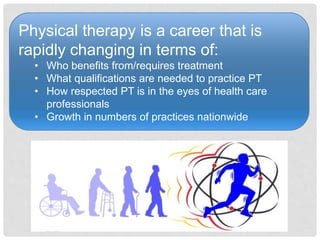 Physical therapy is a career that is
rapidly changing in terms of:
• Who benefits from/requires treatment
• What qualifications are needed to practice PT
• How respected PT is in the eyes of health care
professionals
• Growth in numbers of practices nationwide
 