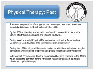 Physical Therapy: Past
• The common practices of using exercise, massage, heat, cold, water, and
electricity date back to Greek culture in the 1500s
• By the 1800s, exercise and muscle re-education were utilized for a wide
variety of orthopedic diseases and injuries worldwide
• During WWI, a special Physical Reconstruction unit in the Army Medical
Department was developed for wounded soldier rehabilitation
• During the 1920s, physical therapists partnered with the medical and surgical
companies which gained the profession public recognition and validation
• Independent PT practices (like the ones today) became common in the 1990s
when it became common for the American health care system to insure
clients for physical therapy
 