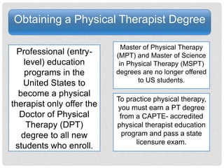 Obtaining a Physical Therapist Degree
Professional (entry-
level) education
programs in the
United States to
become a physical
therapist only offer the
Doctor of Physical
Therapy (DPT)
degree to all new
students who enroll.
Master of Physical Therapy
(MPT) and Master of Science
in Physical Therapy (MSPT)
degrees are no longer offered
to US students.
To practice physical therapy,
you must earn a PT degree
from a CAPTE- accredited
physical therapist education
program and pass a state
licensure exam.
 