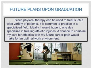 FUTURE PLANS UPON GRADUATION
Since physical therapy can be used to treat such a
wide variety of patients, it is common to practice in a
specialized field. Ideally, I would hope to one day
specialize in treating athletic injuries. A chance to combine
my love for athletics with my future career path would
make for an optimal work environment.
 