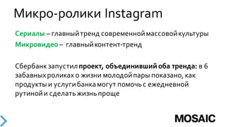 Микро-­‐ролики  Instagram
Сериалы – главный  тренд  современной  массовой  культуры
Микровидео – главный  контент-­‐тренд  
Сбербанк  запустил  проект,  объединивший  оба  тренда: в  6  
забавных  роликах  о  жизни  молодой  пары  показано,  как  
продукты  и  услуги  банка  могут  помочь  с  ежедневной  
рутиной  и  сделать  жизнь  проще  
 
