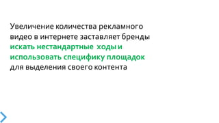 Увеличение  количества  рекламного  
видео  в  интернете  заставляет  бренды  
искать  нестандартные   ходы  и  
использовать  специфику  площадок
для  выделения  своего  контента
 