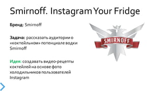 Smirnoff.  Instagram  Your  Fridge
Бренд:  Smirnoff
Задача:  рассказать  аудитории  о  
«коктейльном»  потенциале  водки  
Smirnoff
Идея:  создавать  видео-­‐рецепты  
коктейлей  на  основе  фото  
холодильников  пользователей  
Instagram
 