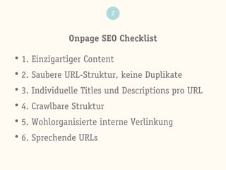Onpage SEO Checklist
2
• 1. Einzigartiger Content
• 2. Saubere URL-Struktur, keine Duplikate
• 3. Individuelle Titles und Descriptions pro URL
• 4. Crawlbare Struktur
• 5. Wohlorganisierte interne Verlinkung
• 6. Sprechende URLs
 