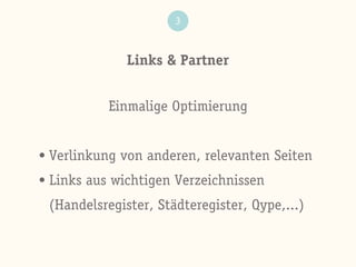 Links & Partner
3
Einmalige Optimierung
• Verlinkung von anderen, relevanten Seiten
• Links aus wichtigen Verzeichnissen
(Handelsregister, Städteregister, Qype,...)
 