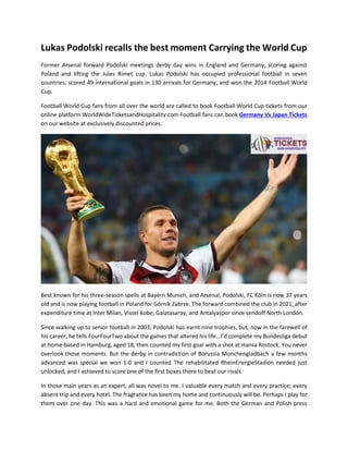 Lukas Podolski recalls the best moment Carrying the World Cup
Former Arsenal forward Podolski meetings derby day wins in England and Germany, scoring against
Poland and lifting the Jules Rimet cup. Lukas Podolski has occupied professional football in seven
countries, scored 49 international goals in 130 arrivals for Germany, and won the 2014 Football World
Cup.
Football World Cup fans from all over the world are called to book Football World Cup tickets from our
online platform WorldWideTicketsandHospitality.com Football fans can book Germany Vs Japan Tickets
on our website at exclusively discounted prices.
Best known for his three-season spells at Bayern Munich, and Arsenal, Podolski, FC Köln is now 37 years
old and is now playing football in Poland for Górnik Zabrze. The forward combined the club in 2021, after
expenditure time at Inter Milan, Vissel Kobe, Galatasaray, and Antalyaspor since sendoff North London.
Since walking up to senior football in 2003, Podolski has earnt nine trophies, but, now in the farewell of
his career, he tells FourFourTwo about the games that altered his life...I’d complete my Bundesliga debut
at home-based in Hamburg, aged 18, then counted my first goal with a shot at Hansa Rostock. You never
overlook those moments. But the derby in contradiction of Borussia Monchengladbach a few months
advanced was special we won 1-0 and I counted. The rehabilitated RheinEnergieStadion needed just
unlocked, and I achieved to score one of the first boxes there to beat our rivals.
In those main years as an expert, all was novel to me. I valuable every match and every practice; every
absent trip and every hotel. The fragrance has been my home and continuously will be. Perhaps I play for
them over one day. This was a hard and emotional game for me. Both the German and Polish press
 