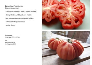 Ochsenherz (Fleischtomate)
Solanum lycopersicum
- Ursprung in Russland / Italien / Ungarn um 1900
- Sehr große bis zu 800g schwere Früchte
- Aus mehreren kammern aufgebaut, Saftarm
- schmeckt leicht grün sehr süß
- wenige Samen
Bezugsquelle:
alle gängigen Internetshops
Info:
www.Urgemüse.de
Ven Satgutliste 2010
 