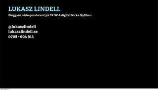 LUKASZ LINDELL
                 Bloggare, videoproducent på FKDV & digital Nicke Nyfiken



                 @lukaszlindell
                 lukaszlindell.se
                 0708 - 604 913




Friday, March 22, 13
 