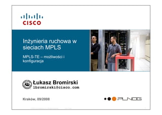 © 2008 Cisco Systems, Inc. All rights reserved. Cisco Public 1
Inżynieria ruchowa w
sieciach MPLS
MPLS-TE – możliwości i
konfiguracja
Łukasz Bromirski
lbromirski@cisco.com
Kraków, 09/2008
 