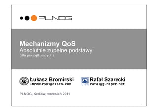 1
Mechanizmy QoS
Absolutnie zupełne podstawy
(dla początkujących)
Łukasz Bromirski Rafał Szarecki
lbromirski@cisco.com 	
   	
  rafal@juniper.net	
  
PLNOG, Kraków, wrzesień 2011
 