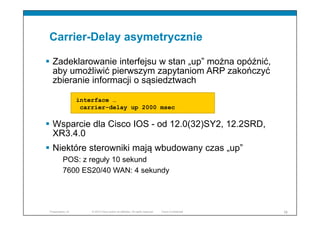 © 2010 Cisco and/or its affiliates. All rights reserved. Cisco ConfidentialPresentation_ID 16
Carrier-Delay asymetrycznie
 Zadeklarowanie interfejsu w stan „up” można opóźnić,
aby umożliwić pierwszym zapytaniom ARP zakończyć
zbieranie informacji o sąsiedztwach
 Wsparcie dla Cisco IOS - od 12.0(32)SY2, 12.2SRD,
XR3.4.0
 Niektóre sterowniki mają wbudowany czas „up”
POS: z reguły 10 sekund
7600 ES20/40 WAN: 4 sekundy
interface …
carrier-delay up 2000 msec
 