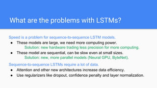 What are the problems with LSTMs?
Speed is a problem for sequence-to-sequence LSTM models.
● These models are large, we need more computing power.
Solution: new hardware trading less precision for more computing.
● These model are sequential, can be slow even at small sizes.
Solution: new, more parallel models (Neural GPU, ByteNet).
Sequence-to-sequence LSTMs require a lot of data.
● Attention and other new architectures increase data efficiency.
● Use regularizers like dropout, confidence penalty and layer normalization.
 