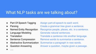 What NLP tasks are we talking about?
● Part Of Speech Tagging Assign part-of-speech to each word.
● Parsing Create a grammar tree
given a sentence.
● Named Entity Recognition Recognize people, places, etc. in a
sentence.
● Language Modeling Generate natural sentences.
● Translation Translate a sentence into another
language.
● Sentence Compression Remove words to summarize a sentence.
● Abstractive Summarization Summarize a paragraph in new words.
 