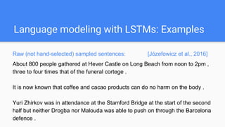 Language modeling with LSTMs: Examples
Raw (not hand-selected) sampled sentences: [Józefowicz et al.,
2016]
About 800 people gathered at Hever Castle on Long Beach from noon to 2pm ,
three to four times that of the funeral cortege .
It is now known that coffee and cacao products can do no harm on the body .
Yuri Zhirkov was in attendance at the Stamford Bridge at the start of the second
half but neither Drogba nor Malouda was able to push on through the Barcelona
 