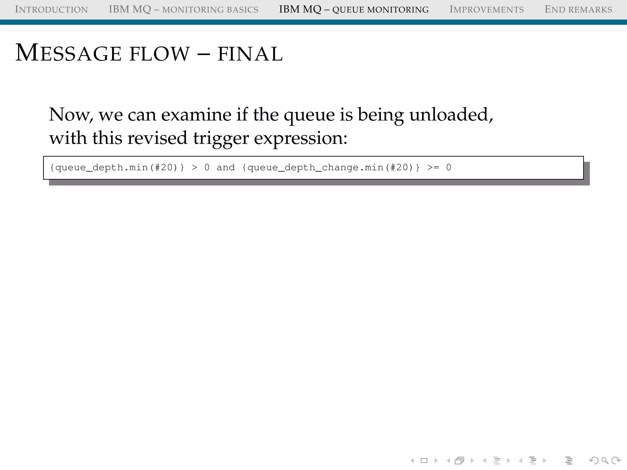 INTRODUCTION IBM MQ – MONITORING BASICS IBM MQ – QUEUE MONITORING IMPROVEMENTS END REMARKS
MESSAGE FLOW – FINAL
Now, we can examine if the queue is being unloaded,
with this revised trigger expression:
{queue_depth.min(#20)} > 0 and {queue_depth_change.min(#20)} >= 0
 