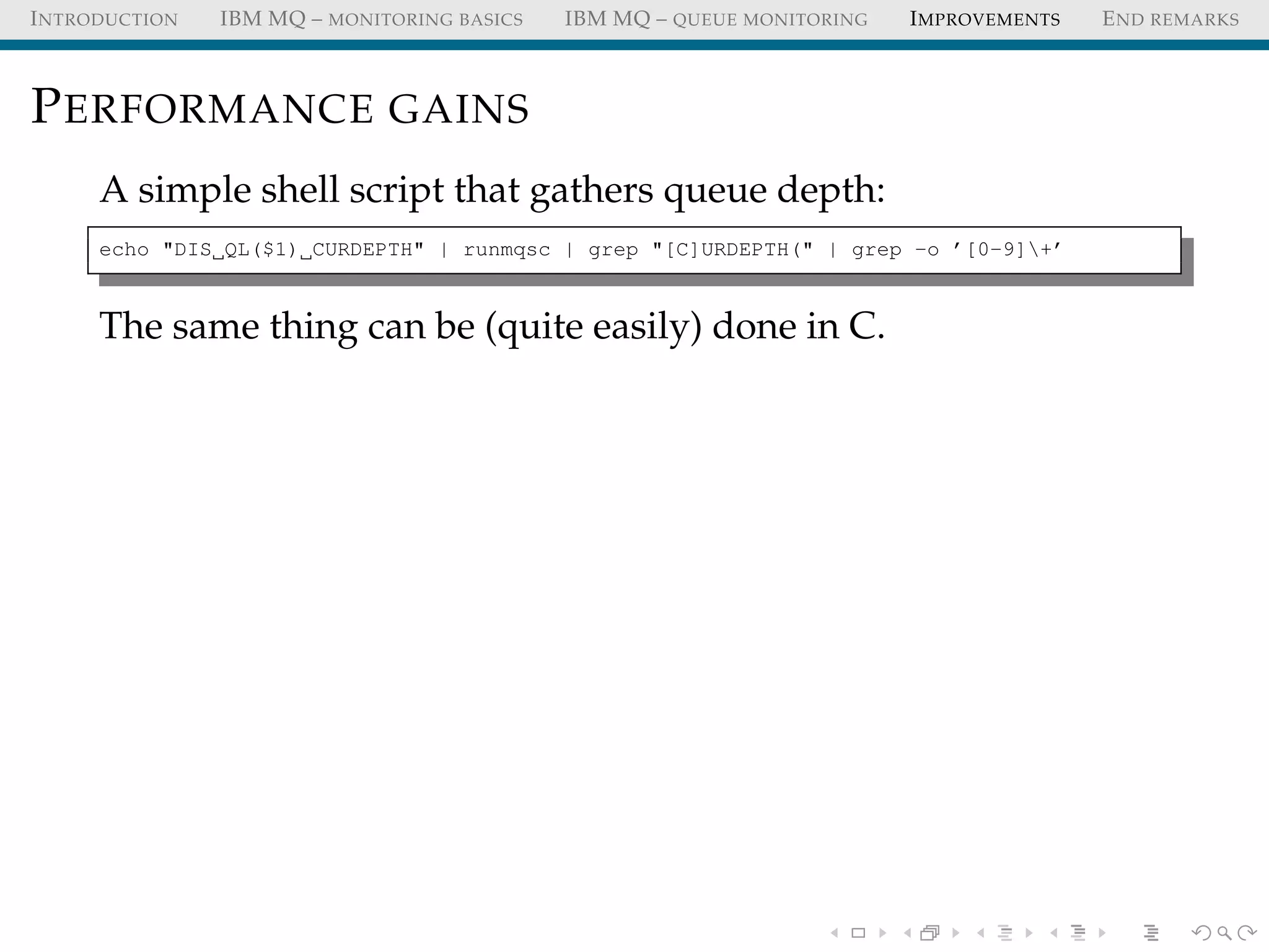 INTRODUCTION IBM MQ – MONITORING BASICS IBM MQ – QUEUE MONITORING IMPROVEMENTS END REMARKS
PERFORMANCE GAINS
A simple shell script that gathers queue depth:
echo "DIS QL($1) CURDEPTH" | runmqsc | grep "[C]URDEPTH(" | grep -o ’[0-9]+’
The same thing can be (quite easily) done in C.
 